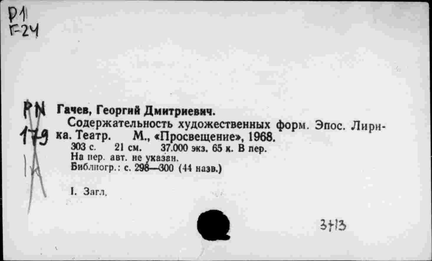 ﻿Р1 Г-2Ч
Гачев, Георгий Дмитриевич.
Содержательность художественных форм. Эпос. Лирика. Театр. М., «Просвещение», 1968.
303 с. 21 см. 37.000 экз. 65 х. В пер.
На пер. авт. не указан.
Библпогр.: с. 298—<300 (44 назв.)
1. Загл.
ЭД